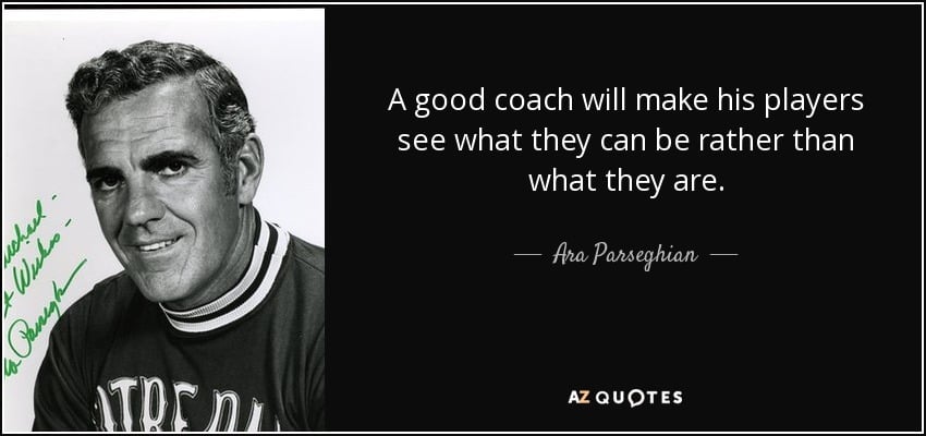 Ara Parseghian says, "A good coach will make his players see what they can be rather than what they are." 